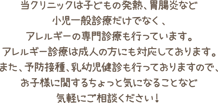 当クリニックは子どもの発熱、胃腸炎など小児一般診療だけでなく、アレルギーの専門診療も行っています。
アレルギー診療は成人の方にも対応しております。
また、予防接種、乳幼児健診も行っておりますので、お子様に関するちょっと気になることなどお気軽にご相談ください！